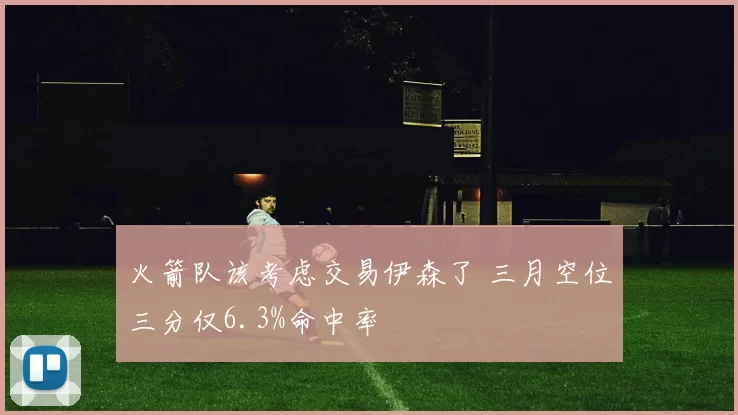 火箭队该考虑交易伊森了 三月空位三分仅6.3%命中率