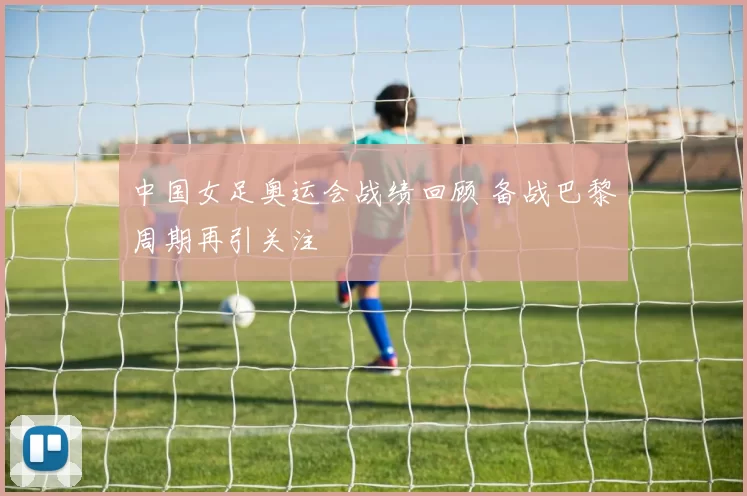 中国女足奥运会战绩回顾 备战巴黎周期再引关注