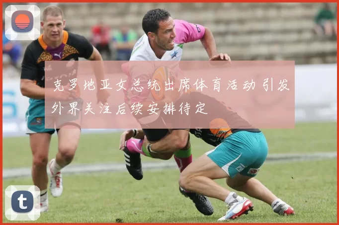 克罗地亚女总统出席体育活动 引发外界关注后续安排待定