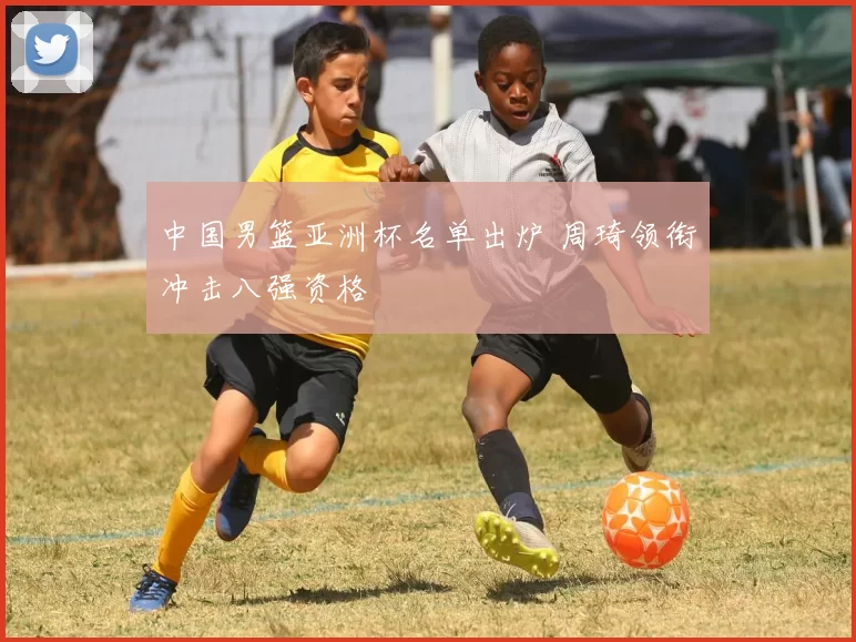 中国男篮亚洲杯名单出炉 周琦领衔冲击八强资格